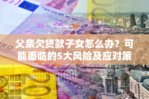 北京父亲欠贷款子女怎么办?可能面临的5大风险及应对策略 北京父亲欠贷款子女怎么办?可能面临的5大风险及应对策略