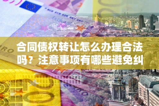 北京合同债权转让怎么办理合法吗？注意事项有哪些避免纠纷？